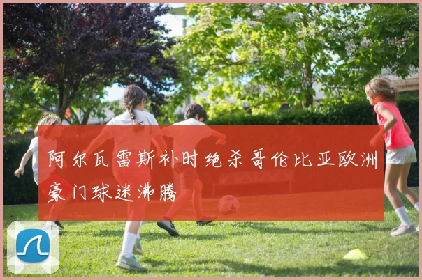 阿尔瓦雷斯补时绝杀哥伦比亚欧洲豪门球迷沸腾