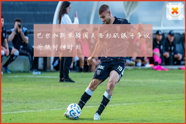 巴尔加斯单骑闯关洛杉矶银河争议升级封神时刻