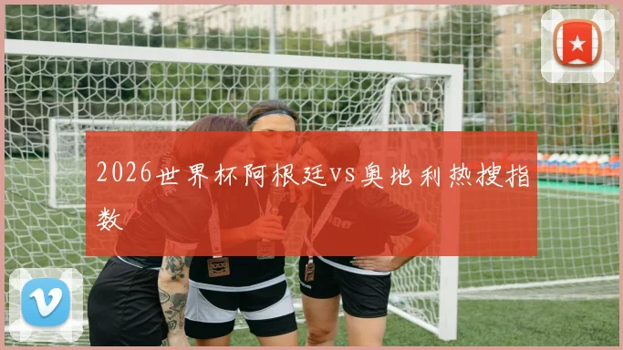 2026世界杯阿根廷vs奥地利热搜指数