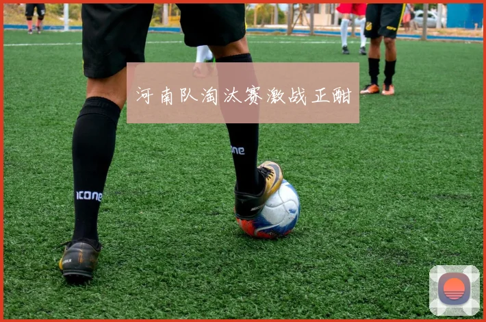 河南队淘汰赛激战正酣