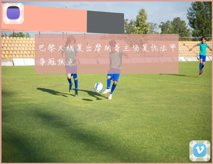 巴黎火线复出摩纳哥主场复仇法甲争冠焦点
