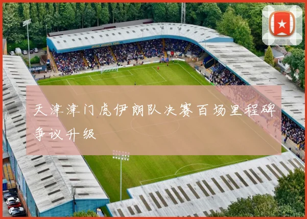 天津津门虎伊朗队决赛百场里程碑争议升级