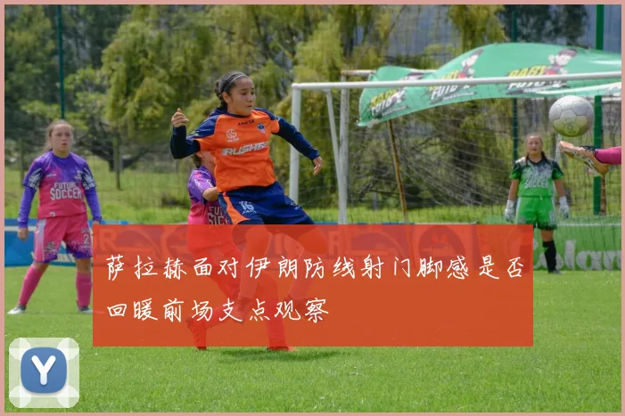 萨拉赫面对伊朗防线射门脚感是否回暖前场支点观察