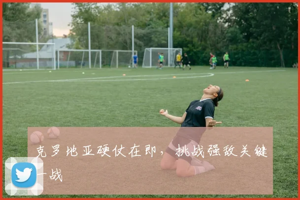 克罗地亚硬仗在即，挑战强敌关键一战