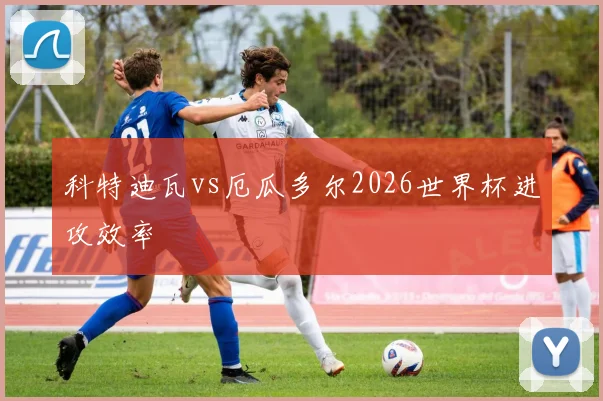 科特迪瓦vs厄瓜多尔2026世界杯进攻效率