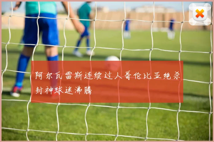 阿尔瓦雷斯连续过人哥伦比亚绝杀封神球迷沸腾
