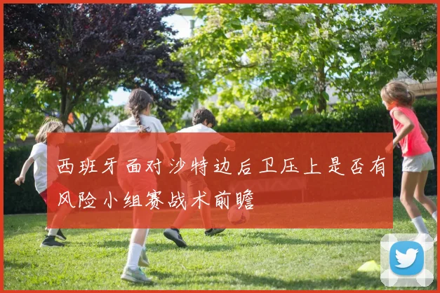 西班牙面对沙特边后卫压上是否有风险小组赛战术前瞻