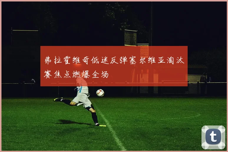 弗拉霍维奇低迷反弹塞尔维亚淘汰赛焦点燃爆全场