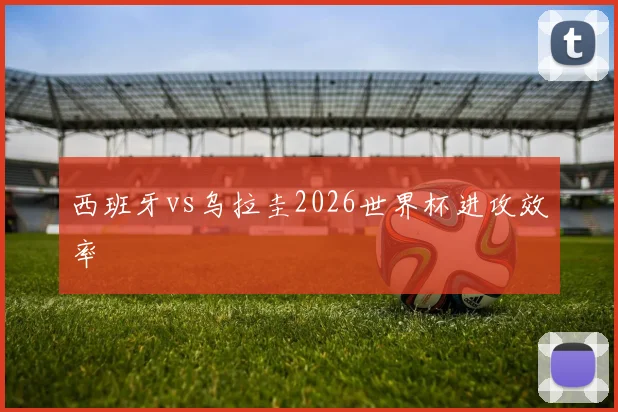 西班牙vs乌拉圭2026世界杯进攻效率