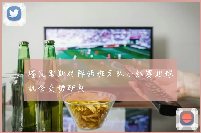 塔瓦雷斯对阵西班牙队小组赛进球机会走势研判
