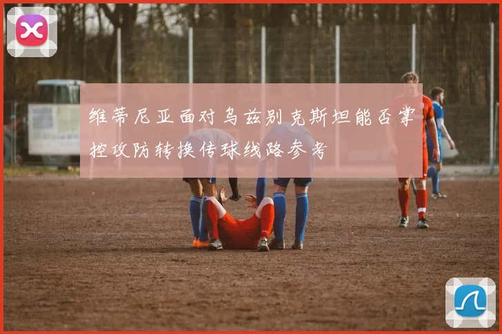 维蒂尼亚面对乌兹别克斯坦能否掌控攻防转换传球线路参考
