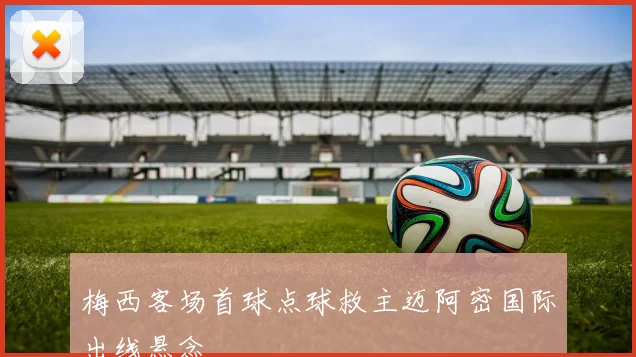 梅西客场首球点球救主迈阿密国际出线悬念