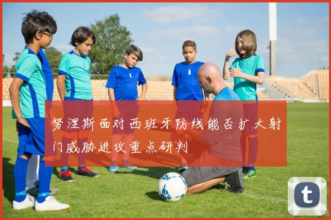 努涅斯面对西班牙防线能否扩大射门威胁进攻重点研判