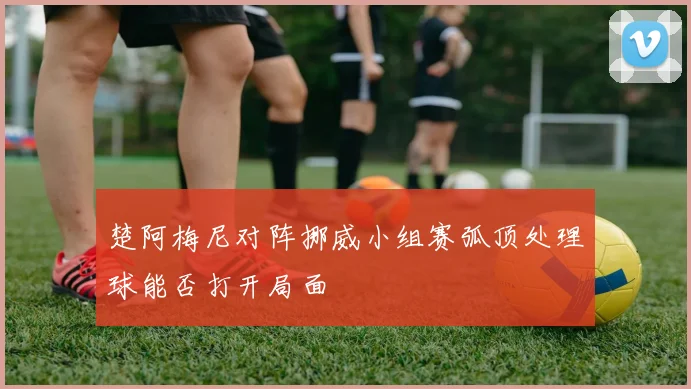 楚阿梅尼对阵挪威小组赛弧顶处理球能否打开局面