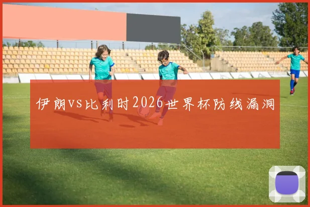 伊朗vs比利时2026世界杯防线漏洞