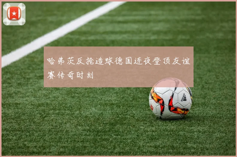 哈弗茨反抢造球德国连夜登顶友谊赛传奇时刻