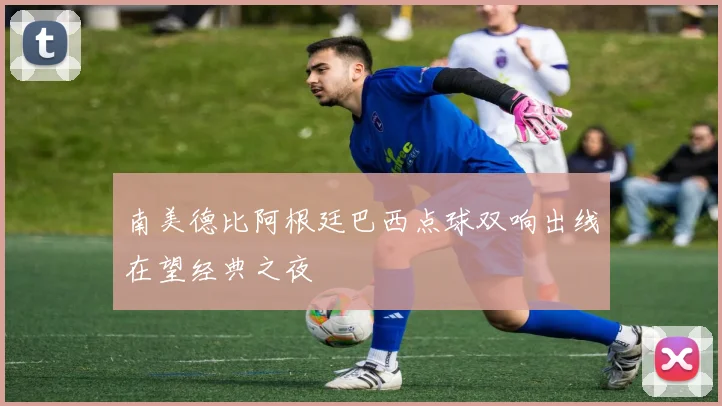 南美德比阿根廷巴西点球双响出线在望经典之夜