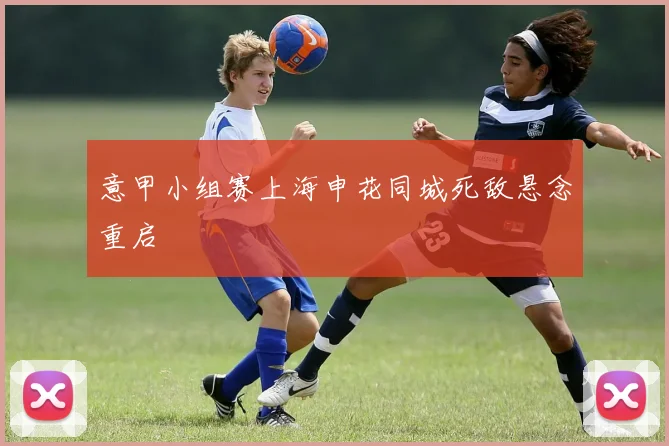 意甲小组赛上海申花同城死敌悬念重启