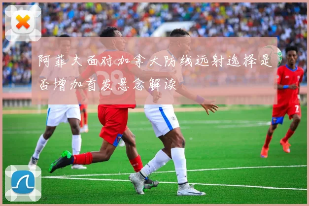阿菲夫面对加拿大防线远射选择是否增加首发悬念解读