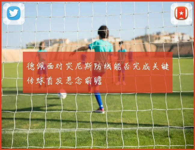 德佩面对突尼斯防线能否完成关键传球首发悬念前瞻