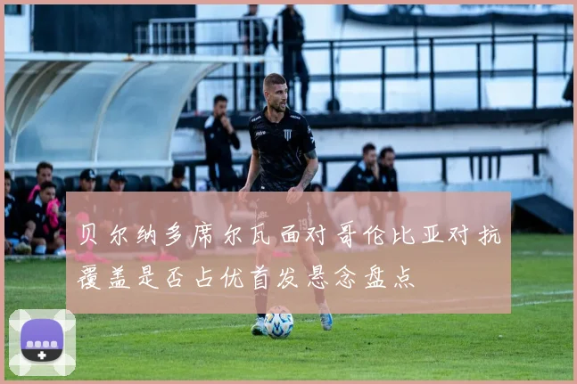 贝尔纳多席尔瓦面对哥伦比亚对抗覆盖是否占优首发悬念盘点