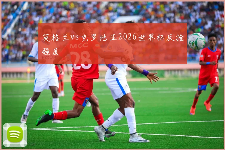 英格兰vs克罗地亚2026世界杯反抢强度