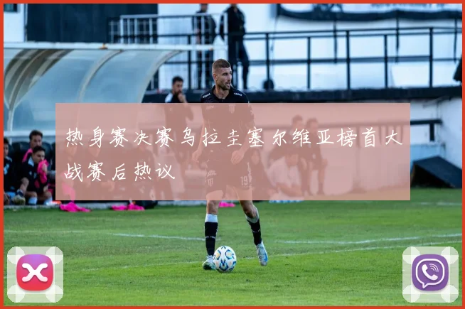 热身赛决赛乌拉圭塞尔维亚榜首大战赛后热议