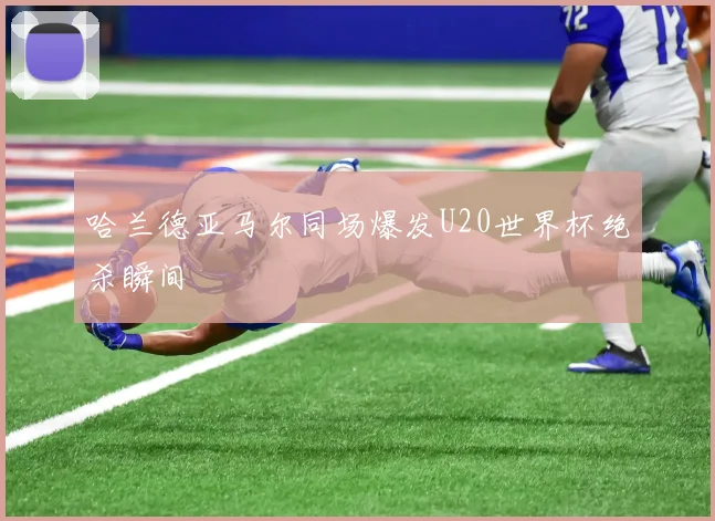 哈兰德亚马尔同场爆发U20世界杯绝杀瞬间