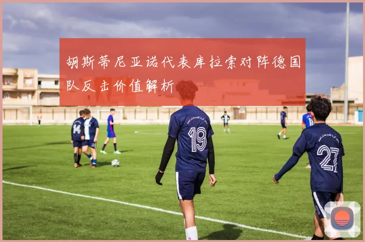胡斯蒂尼亚诺代表库拉索对阵德国队反击价值解析