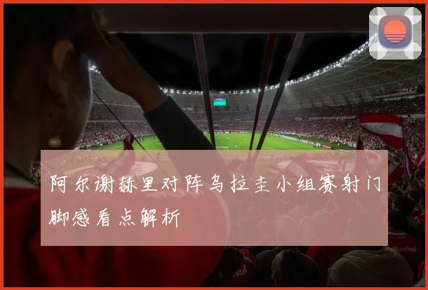 阿尔谢赫里对阵乌拉圭小组赛射门脚感看点解析