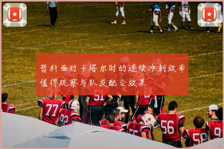 哲科面对卡塔尔时的连续冲刺效率值得观察与队友配合效果