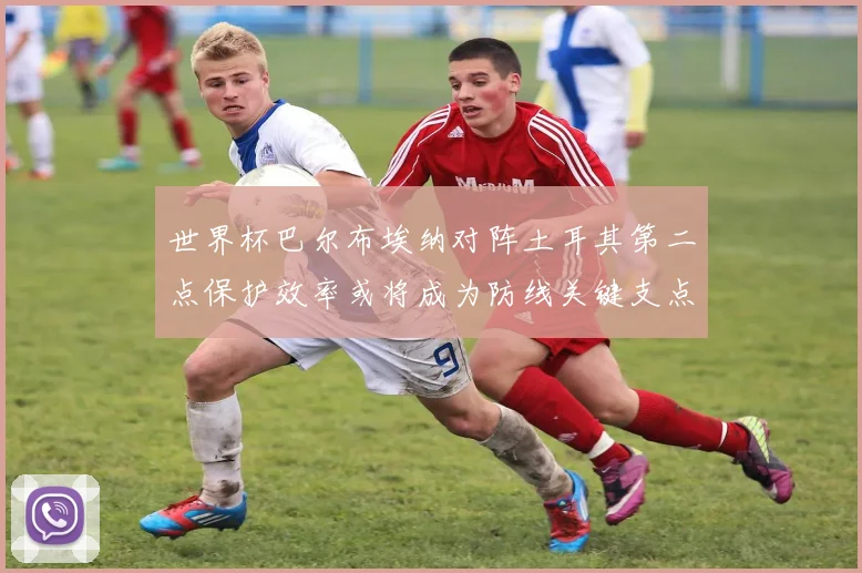 世界杯巴尔布埃纳对阵土耳其第二点保护效率或将成为防线关键支点