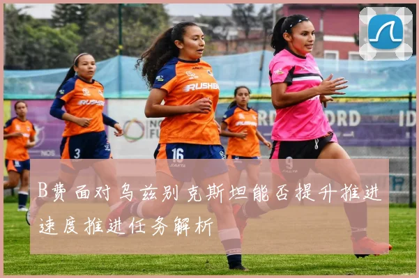 B费面对乌兹别克斯坦能否提升推进速度推进任务解析