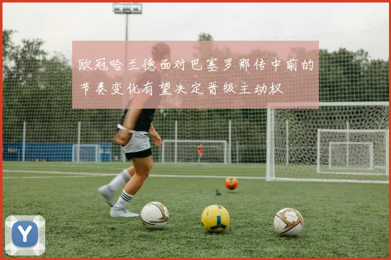 欧冠哈兰德面对巴塞罗那传中前的节奏变化有望决定晋级主动权