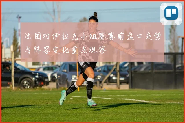 法国对伊拉克小组赛赛前盘口走势与阵容变化重点观察