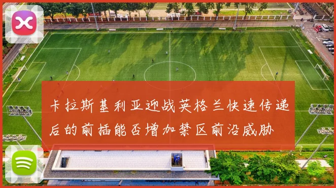 卡拉斯基利亚迎战英格兰快速传递后的前插能否增加禁区前沿威胁