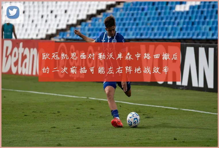 欧冠凯恩面对勒沃库森中路回撤后的二次前插可能左右阵地战效率