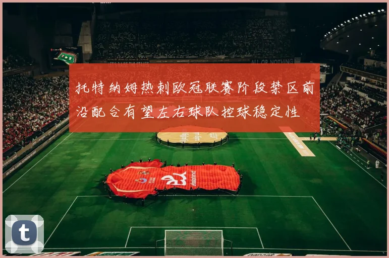 托特纳姆热刺欧冠联赛阶段禁区前沿配合有望左右球队控球稳定性