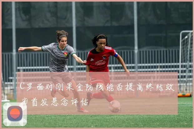 C罗面对刚果金防线能否提高终结效率首发悬念评估
