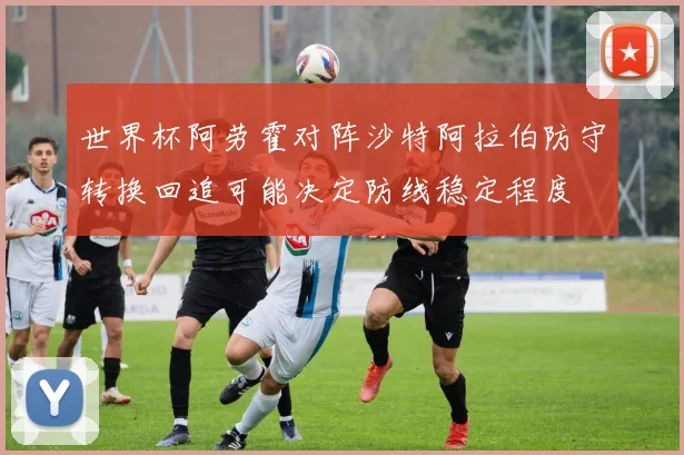 世界杯阿劳霍对阵沙特阿拉伯防守转换回追可能决定防线稳定程度