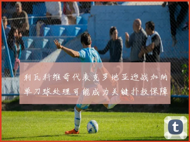 利瓦科维奇代表克罗地亚迎战加纳单刀球处理可能成为关键扑救保障